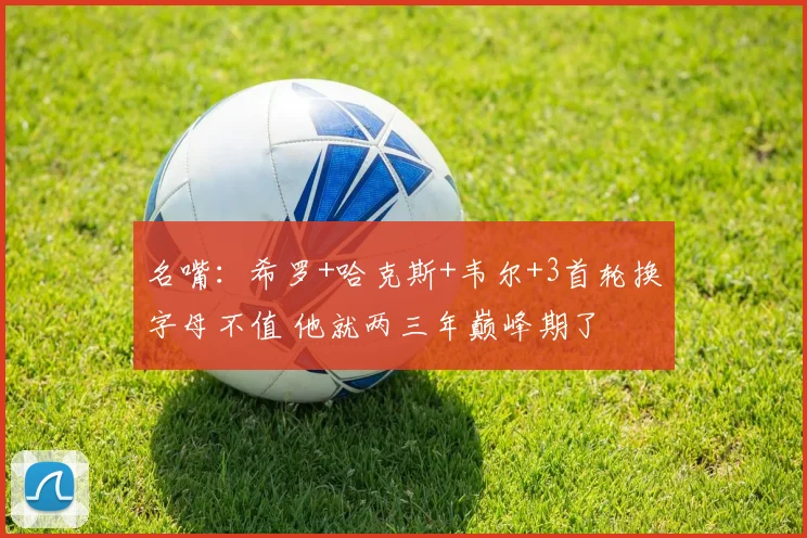 名嘴：希罗+哈克斯+韦尔+3首轮换字母不值 他就两三年巅峰期了