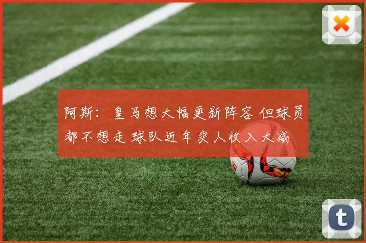 阿斯：皇马想大幅更新阵容 但球员都不想走 球队近年卖人收入大减