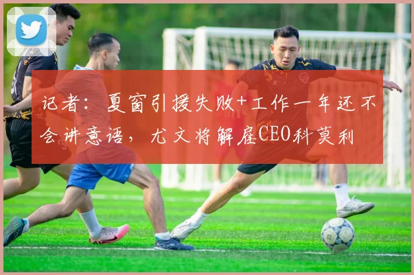 记者：夏窗引援失败+工作一年还不会讲意语，尤文将解雇CEO科莫利